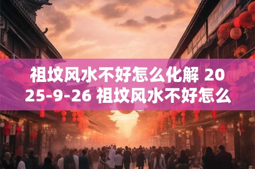 祖坟风水不好怎么化解 2025-9-26 祖坟风水不好怎么化解