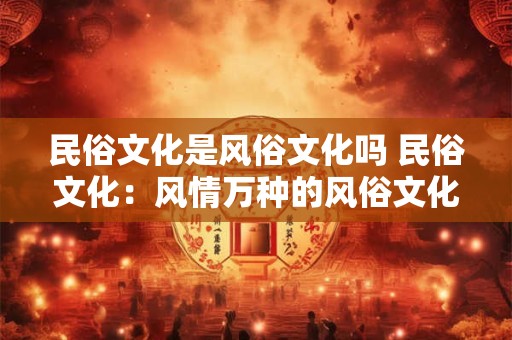 民俗文化是风俗文化吗 民俗文化：风情万种的风俗文化盛宴