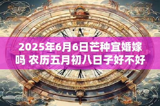 2025年6月6日芒种宜婚嫁吗 农历五月初八日子好不好 2025年6月6日芒种宜婚嫁吗 农历五月初八日子好不好