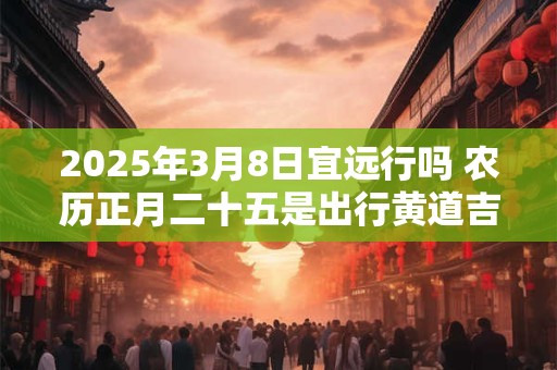 2025年3月8日宜远行吗 农历正月二十五是出行黄道吉日吗