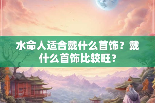 水命人适合戴什么首饰？戴什么首饰比较旺？