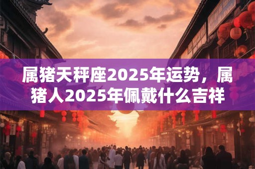 属猪天秤座2025年运势，属猪人2025年佩戴什么吉祥物？