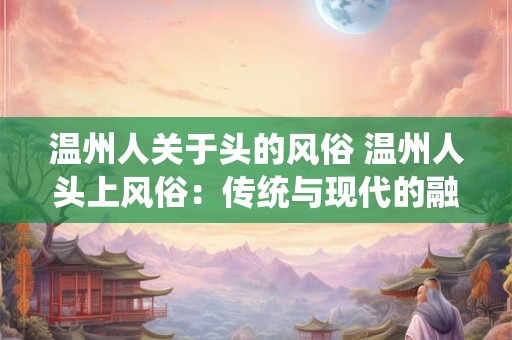 温州人关于头的风俗 温州人头上风俗：传统与现代的融合