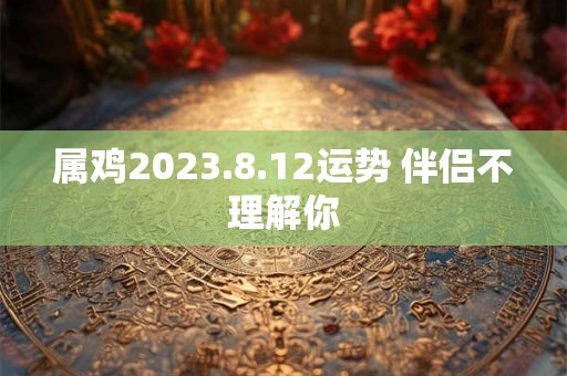 属鸡2023.8.12运势 伴侣不理解你 属鸡2023.8.12运势 伴侣不理解你