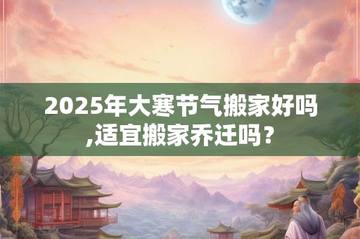 2025年大寒节气搬家好吗,适宜搬家乔迁吗？