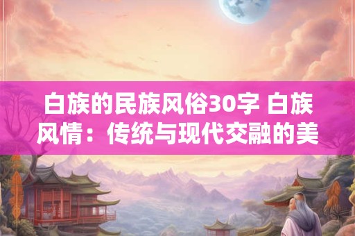 白族的民族风俗30字 白族风情：传统与现代交融的美丽传说