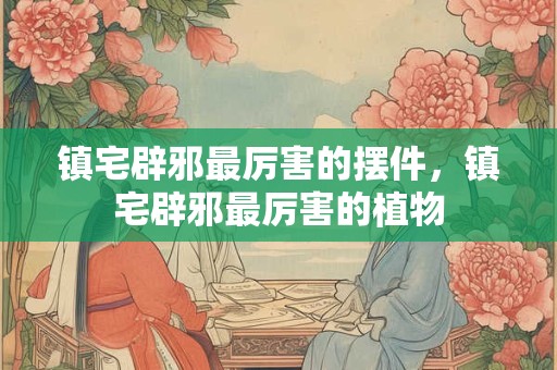镇宅辟邪最厉害的摆件，镇宅辟邪最厉害的植物