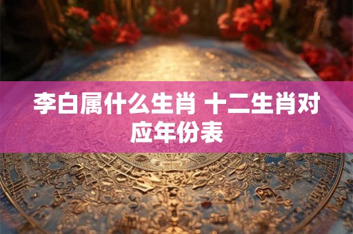 李白属什么生肖 十二生肖对应年份表