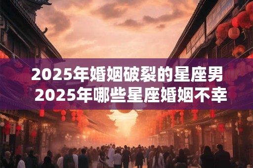 2025年婚姻破裂的星座男  2025年哪些星座婚姻不幸