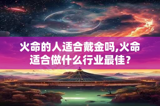火命的人适合戴金吗,火命适合做什么行业最佳？