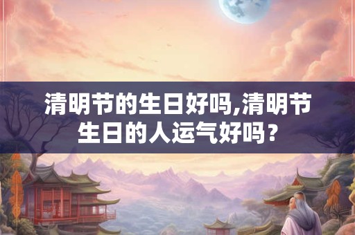 清明节的生日好吗,清明节生日的人运气好吗? 清明节的生日好吗,清明节生日的人运气好吗?