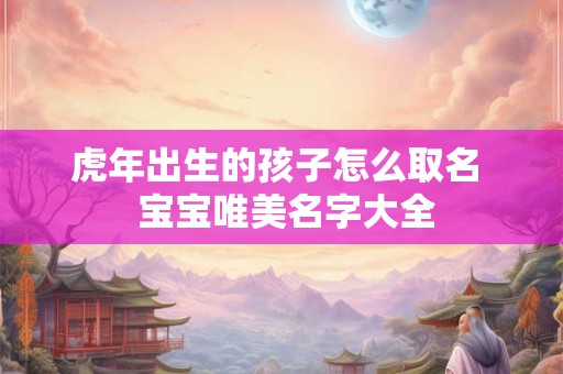 虎年出生的孩子怎么取名  宝宝唯美名字大全
