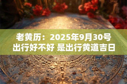 老黄历：2025年9月30号出行好不好 是出行黄道吉日吗
