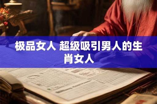 极品女人 超级吸引男人的生肖女人 极品女人 超级吸引男人的生肖女人