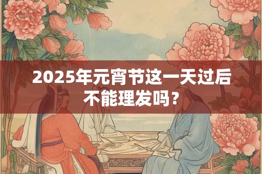2025年元宵节这一天过后不能理发吗? 2025年元宵节这一天过后不能理发吗?