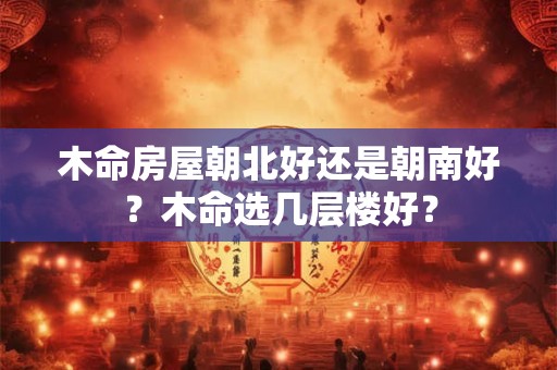 木命房屋朝北好还是朝南好？木命选几层楼好？