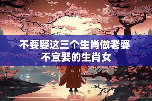 不要娶这三个生肖做老婆 不宜娶的生肖女