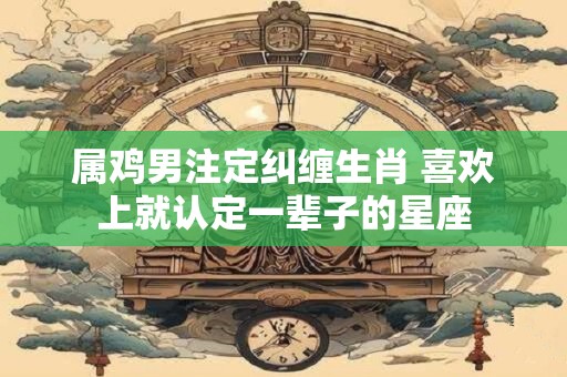 属鸡男注定纠缠生肖 喜欢上就认定一辈子的星座