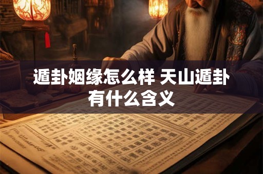 遁卦姻缘怎么样 天山遁卦有什么含义 遁卦姻缘怎么样 天山遁卦有什么含义