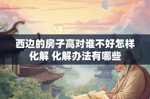 西边的房子高对谁不好怎样化解 化解办法有哪些