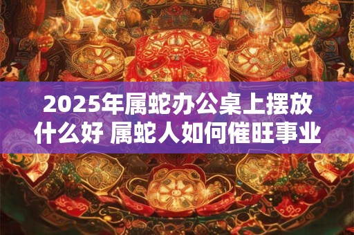 2025年属蛇办公桌上摆放什么好 属蛇人如何催旺事业运势