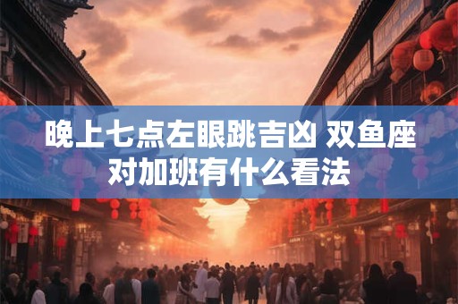 晚上七点左眼跳吉凶 双鱼座对加班有什么看法
