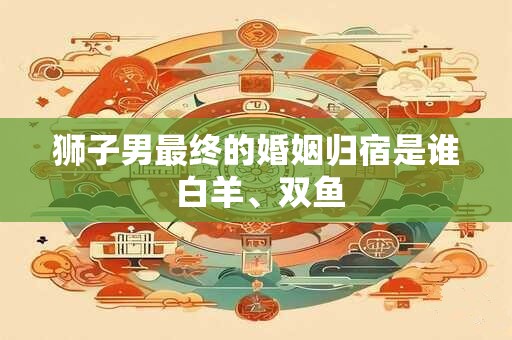 狮子男最终的婚姻归宿是谁 白羊、双鱼
