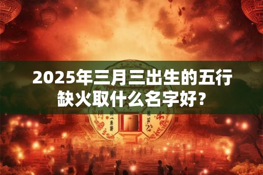 2025年三月三出生的五行缺火取什么名字好? 2025年三月三出生的五行缺火取什么名字好?
