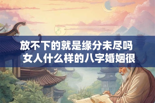 放不下的就是缘分未尽吗  女人什么样的八字婚姻很幸福