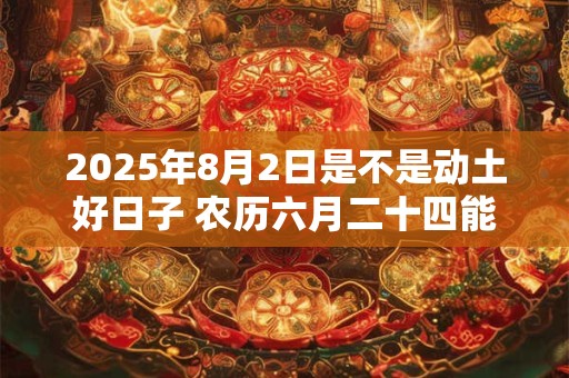 2025年8月2日是不是动土好日子 农历六月二十四能动土吗