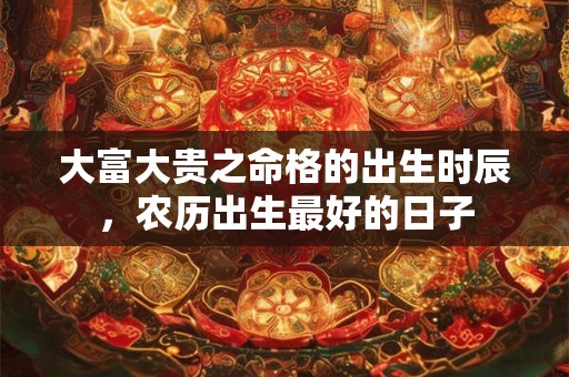 大富大贵之命格的出生时辰,农历出生最好的日子 大富大贵之命格的出生时辰,农历出生最好的日子