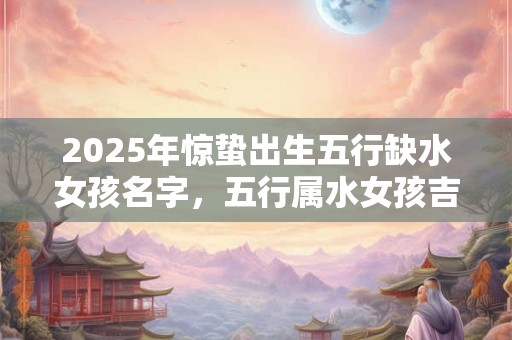2026年惊蛰出生五行缺水女孩名字,五行属水女孩吉祥名字 2026年惊蛰出生五行缺水女孩名字,五行属水女孩吉祥名字