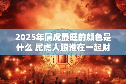 2025年属虎最旺的颜色是什么 属虎人跟谁在一起财运好
