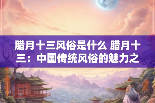 腊月十三风俗是什么 腊月十三：中国传统风俗的魅力之源