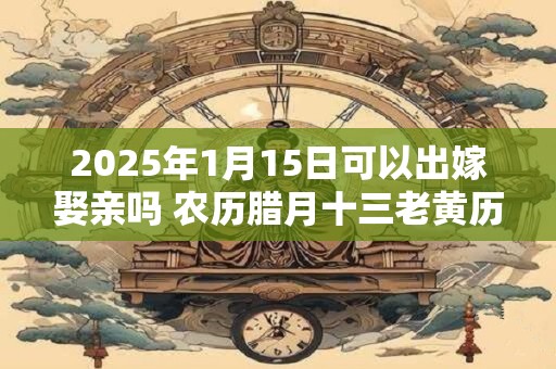 详细阅读:2025年1月15日可以出嫁娶亲吗 农历腊月十三老黄历查询 2025年1月15日可以出嫁娶亲吗 农历腊月十三老黄历查询