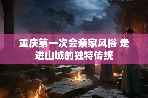 重庆第一次会亲家风俗 走进山城的独特传统