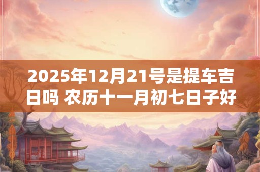 2025年12月21号是提车吉日吗 农历十一月初七日子好吗