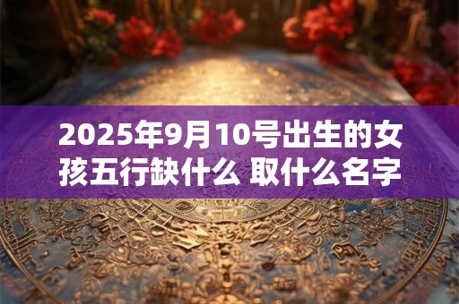 2025年9月10号出生的女孩五行缺什么 取什么名字好