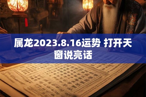 属龙2023.8.16运势 打开天窗说亮话