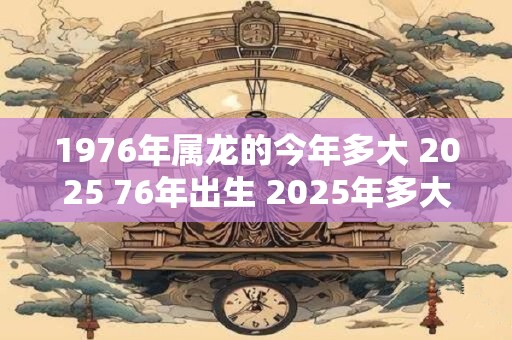 1976年属龙的今年多大 2025 76年出生 2025年多大年龄
