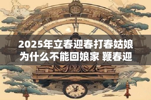 2025年立春迎春打春姑娘为什么不能回娘家 鞭春迎新纳吉