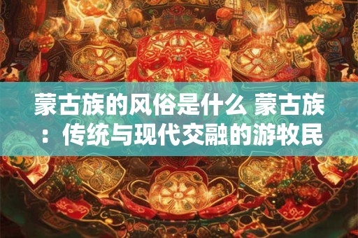蒙古族的风俗是什么 蒙古族：传统与现代交融的游牧民族风情