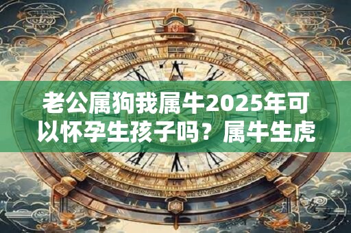 老公属狗我属牛2025年可以怀孕生孩子吗?属牛生虎宝宝好不好 老公属狗我属牛2025年可以怀孕生孩子吗?属牛生虎宝宝好不好