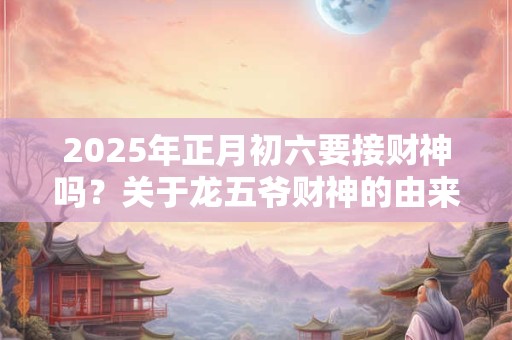 2025年正月初六要接财神吗？关于龙五爷财神的由来？
