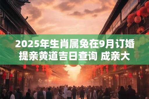 2025年生肖属兔在9月订婚提亲黄道吉日查询 成亲大吉日
