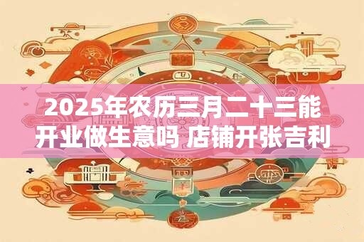 2025年农历三月二十三能开业做生意吗 店铺开张吉利吗
