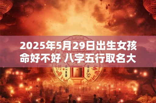 2025年5月29日出生女孩命好不好 八字五行取名大全