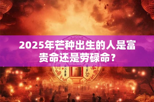 2025年芒种出生的人是富贵命还是劳碌命？