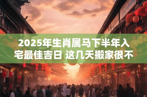 2025年生肖属马下半年入宅最佳吉日 这几天搬家很不错
