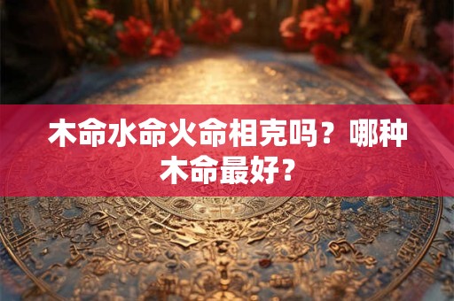 木命水命火命相克吗？哪种木命最好？